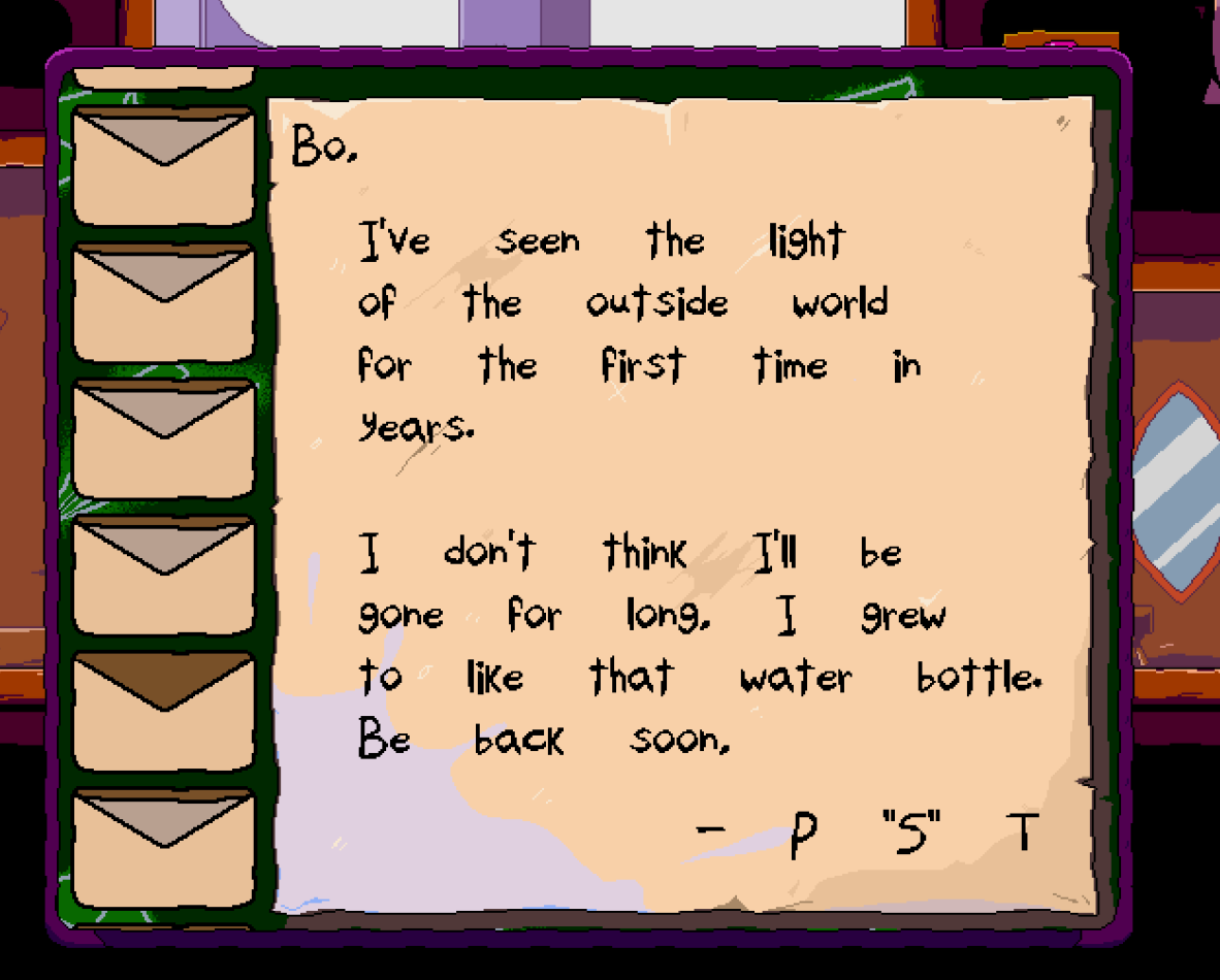 The letter you receive from the most recent patch of Super Bo Noise. It reads: Bo, I've seen the light of the outside world for the first time in years. I don't know if I'll be gone for long. I grew to like that water bottle. Be back soon, P 'S' T.